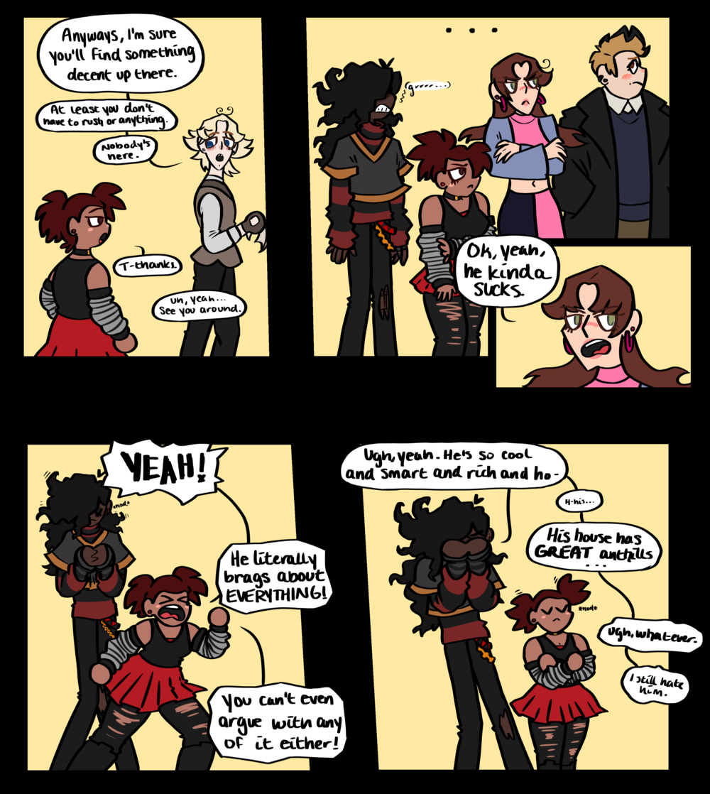Portion of a page of a comic that reads: Theodore: Anyways, I'm sure you'll find something decent up there. At least you don't have to rush or anything. There's nobody here. Mindy: T-thanks. Theodore: Um, yeah... see you around. The rest of the group watches as Theodore walks away. Jackson: Ok, yeah, he kinda sucks. Mindy: YEAH! He literally brags about EVERYTHING! You can't even agrue with any of it either! Lukas: Ugh, yeah. He's so cool and smart and rich and ho- H-his... His house has GREAT anthills... ugh, whatever. I still hate him.
